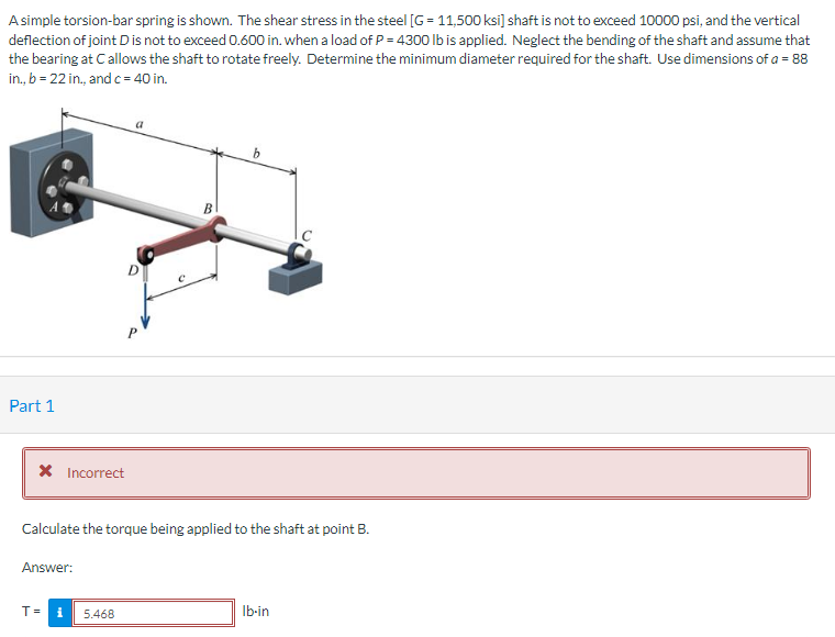 A simple torsion-bar spring is shown. The shear stress in the steel [G= 11,500 ksi] shaft is not to exceed 10000 psi, and the vertical
deflection of joint D is not to exceed 0.600 in. when a load of P = 4300 lb is applied. Neglect the bending of the shaft and assume that
the bearing at C allows the shaft to rotate freely. Determine the minimum diameter required for the shaft. Use dimensions of a = 88
in., b = 22 in., and c = 40 in.
Part 1
* Incorrect
Answer:
C
T= i 5.468
B
Calculate the torque being applied to the shaft at point B.
b
Ib-in