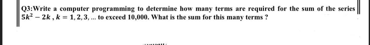 Q3:Write a computer programming to determine how many terms are required for the sum of the series
5k? – 2k , k = 1,2,3, ... to exceed 10,000. What is the sum for this many terms ?
