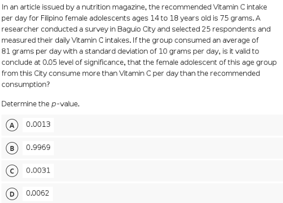 In an article issued by a nutrition magazine, the recommended Vitamin C intake
per day for Filipino female adolescents ages 14 to 18 years old is 75 grams. A
researcher conducted a survey in Baguio City and selected 25 respondents and
measured their daily Vitamin C intakes. If the group consumed an average of
81 grams per day with a standard deviation of 10 grams per day, is it valid to
conclude at 0.05 level of significance, that the female adolescent of this age group
from this City consume more than Vitamin C per day than the recommended
consumption?
Determine the p-value.
(A
0.0013
0.9969
0.0031
0.0062
