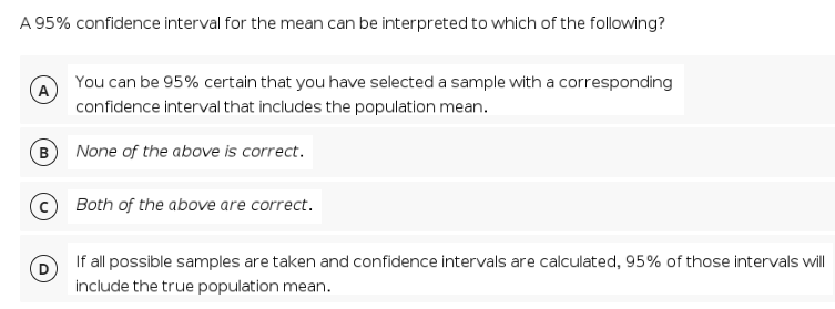 A 95% confidence interval for the mean can be interpreted to which of the following?
You can be 95% certain that you have selected a sample with a corresponding
A
confidence interval that includes the population mean.
B) None of the above is correct.
Both of the above are correct.
If all possible samples are taken and confidence intervals are calculated, 95% of those intervals will
include the true population mean.
