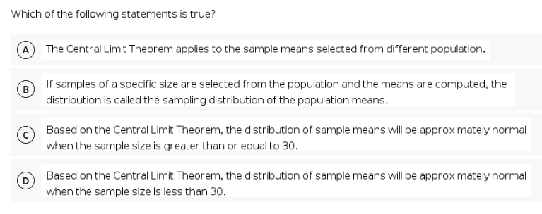 Which of the following statements is true?
A The Central Limit Theorem applies to the sample means selected from different population.
If samples of a specific size are selected from the population and the means are computed, the
(B
distribution is called the sampling distribution of the population means.
Based on the Central Limit Theorem, the distribution of sample means willbe approximately normal
when the sample size is greater than or equal to 30.
Based on the Central Limit Theorem, the distribution of sample means will be approximately normal
when the sample size is less than 30.
