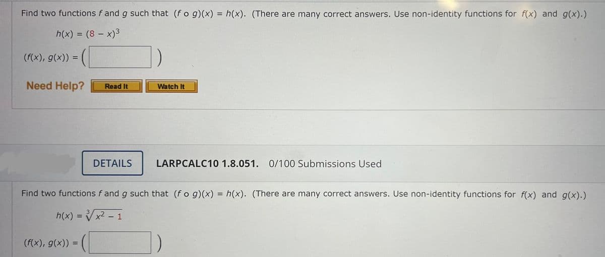 Find two functions f and g such that (fog)(x) = h(x). (There are many correct answers. Use non-identity functions for f(x) and g(x).)
h(x) = (8 - x)³
(f(x), g(x)) =
Need Help?
Read It
Watch It
DETAILS
LARPCALC10 1.8.051. 0/100 Submissions Used
Find two functions f and g such that (fog)(x) = h(x). (There are many correct answers. Use non-identity functions for f(x) and g(x).)
3
h(x) = √√√x² - 1
(f(x), g(x)) =
=