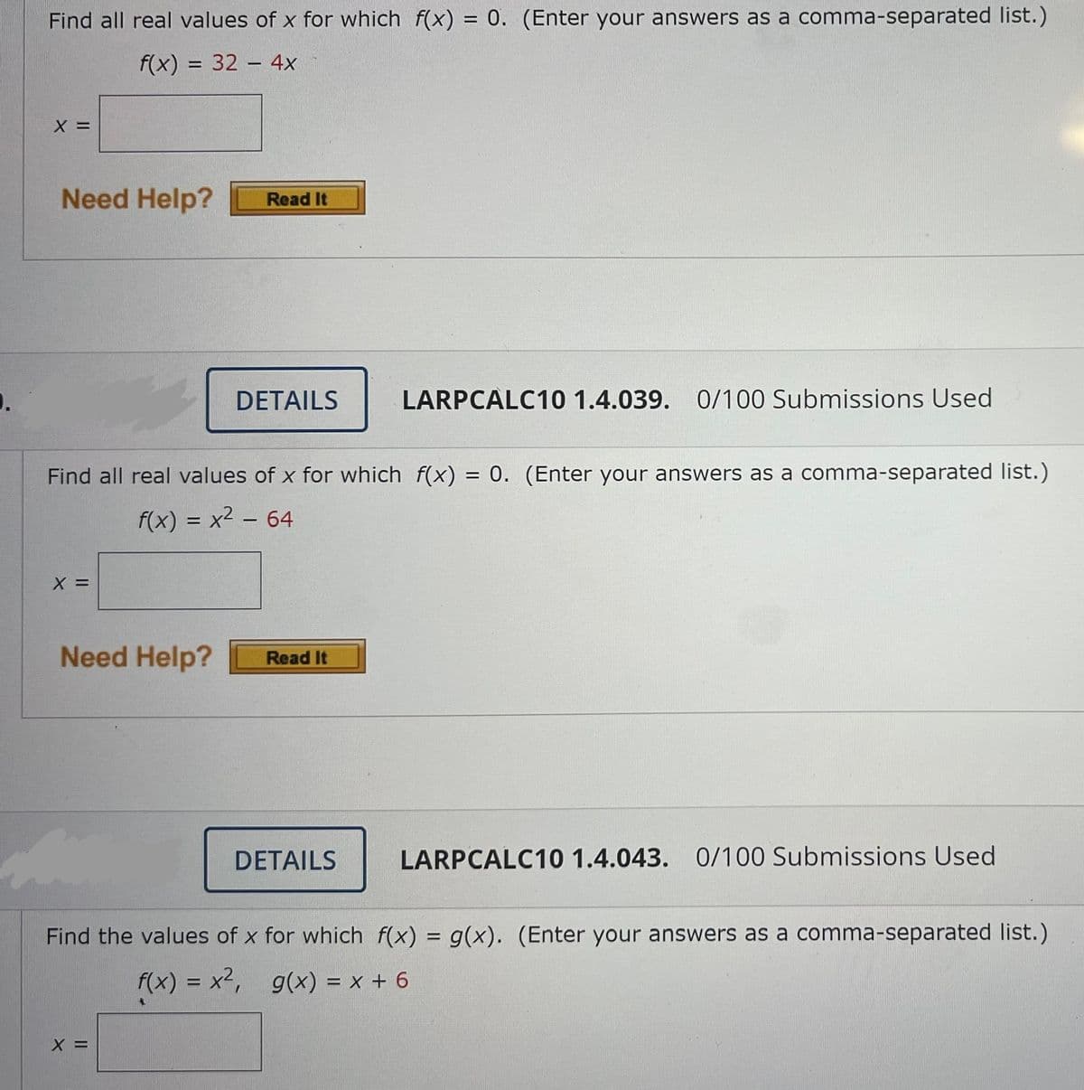 Find all real values of x for which f(x) = 0. (Enter your answers as a comma-separated list.)
f(x) = 32 - 4x
X =
Need Help?
Read It
.
DETAILS
LARPCALC10 1.4.039. 0/100 Submissions Used
Find all real values of x for which_f(x) = 0. (Enter your answers as a comma-separated list.)
f(x) = x² - 64
X =
Need Help? Read It
DETAILS
LARPCALC10 1.4.043. 0/100 Submissions Used
Find the values of x for which f(x) = g(x). (Enter your answers as a comma-separated list.)
f(x) = x², g(x) = x + 6
X =