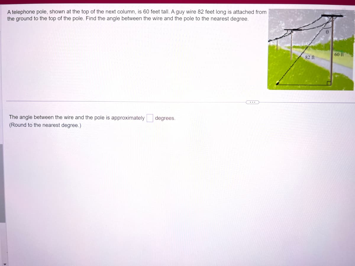 A telephone pole, shown at the top of the next column, is 60 feet tall. A guy wire 82 feet long is attached from
the ground to the top of the pole. Find the angle between the wire and the pole to the nearest degree.
The angle between the wire and the pole is approximately
(Round to the nearest degree.)
degrees.
82 ft
60 ft