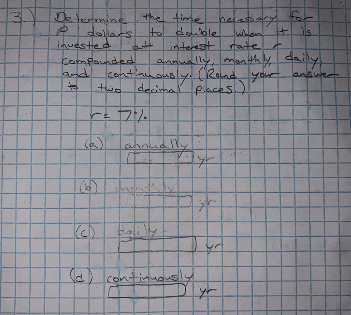 3. Determine
Put dollars
invested
Compounded
and
to
the time necessary for
to double
it is
at
((ه)
(₂)
When
interest rate
annually, monthly, daily
continuously. (Round your answe
decimal
places.)
two.
r = 7%.
(d
be
ARNOL
(c) daily
fly
continuous
yo
yr
C