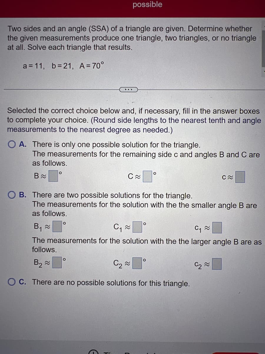 Two sides and an angle (SSA) of a triangle are given. Determine whether
the given measurements produce one triangle, two triangles, or no triangle
at all. Solve each triangle that results.
a = 11, b=21, A=70°
possible
Selected the correct choice below and, if necessary, fill in the answer boxes
to complete your choice. (Round side lengths to the nearest tenth and angle
measurements to the nearest degree as needed.)
O A. There is only one possible solution for the triangle.
The measurements for the remaining side c and angles B and C are
as follows.
B≈
O
C≈
OB. There are two possible solutions for the triangle.
O
The measurements for the solution with the the smaller angle B are
as follows.
O
C≈
B₁ ~
C₁~
C₁~
The measurements for the solution with the the larger angle B are as
follows.
B₂ ~
C₂~
OC. There are no possible solutions for this triangle.
O