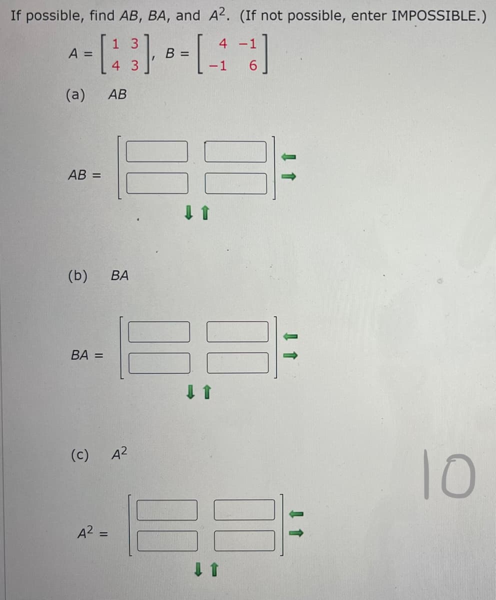 If possible, find AB, BA, and A2. (If not possible, enter IMPOSSIBLE.)
1
A =
- [43] - [ -4 -1]
B =
-1
(a) AB
AB =
(b) BA
BA =
(c)
A² =
A²
10