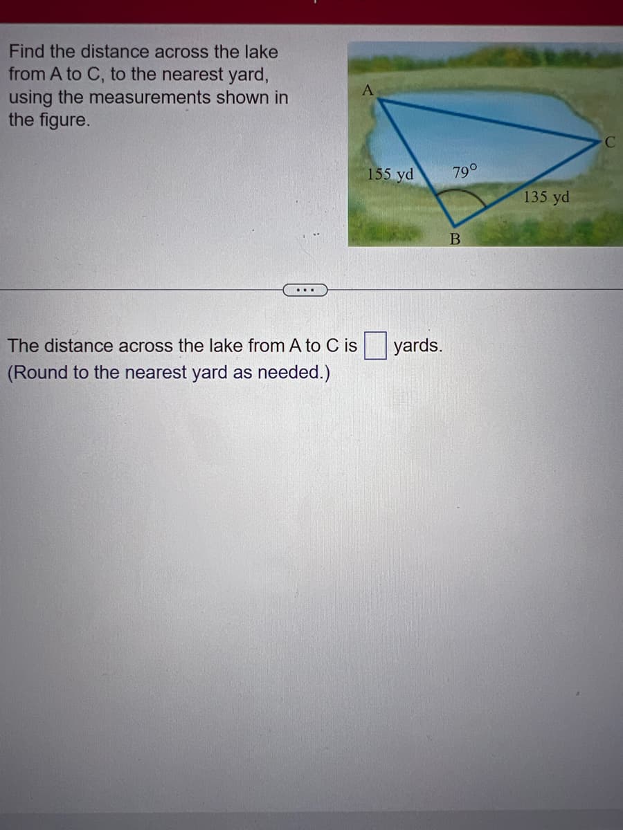 Find the distance across the lake
from A to C, to the nearest yard,
using the measurements shown in
the figure.
...
A
155 yd
The distance across the lake from A to C is yards.
(Round to the nearest yard as needed.)
79⁰
B
135 yd