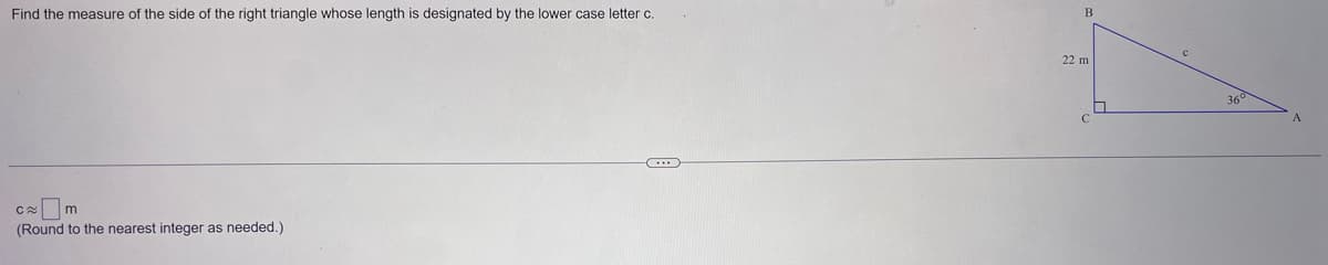 Find the measure of the side of the right triangle whose length is designated by the lower case letter c.
CO
m
(Round to the nearest integer as needed.)
...
B
22 m
360
A