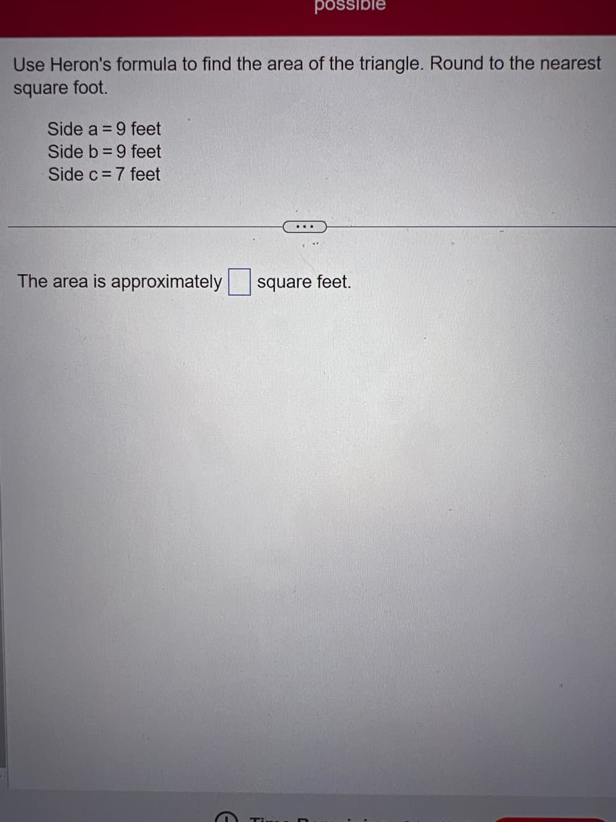 Use Heron's formula to find the area of the triangle. Round to the nearest
square foot.
Side a = 9 feet
Side b= 9 feet
Side c= 7 feet
possible
The area is approximately
square feet.