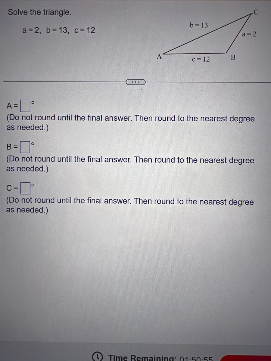 Solve the triangle.
a=2, b= 13, c = 12
B =
O
0
A
b = 13
c=0°
C
c = 12
A =
(Do not round until the final answer. Then round to the nearest degree
as needed.)
B
C
a=2
(Do not round until the final answer. Then round to the nearest degree
as needed.)
Time Remaining: 01:50:55
(Do not round until the final answer. Then round to the nearest degree
as needed.)