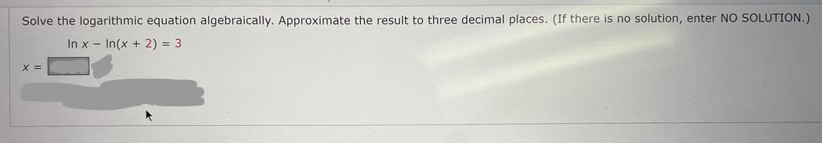 Solve the logarithmic equation algebraically. Approximate the result to three decimal places. (If there is no solution, enter NO SOLUTION.)
In x - In(x + 2) = 3
X
||