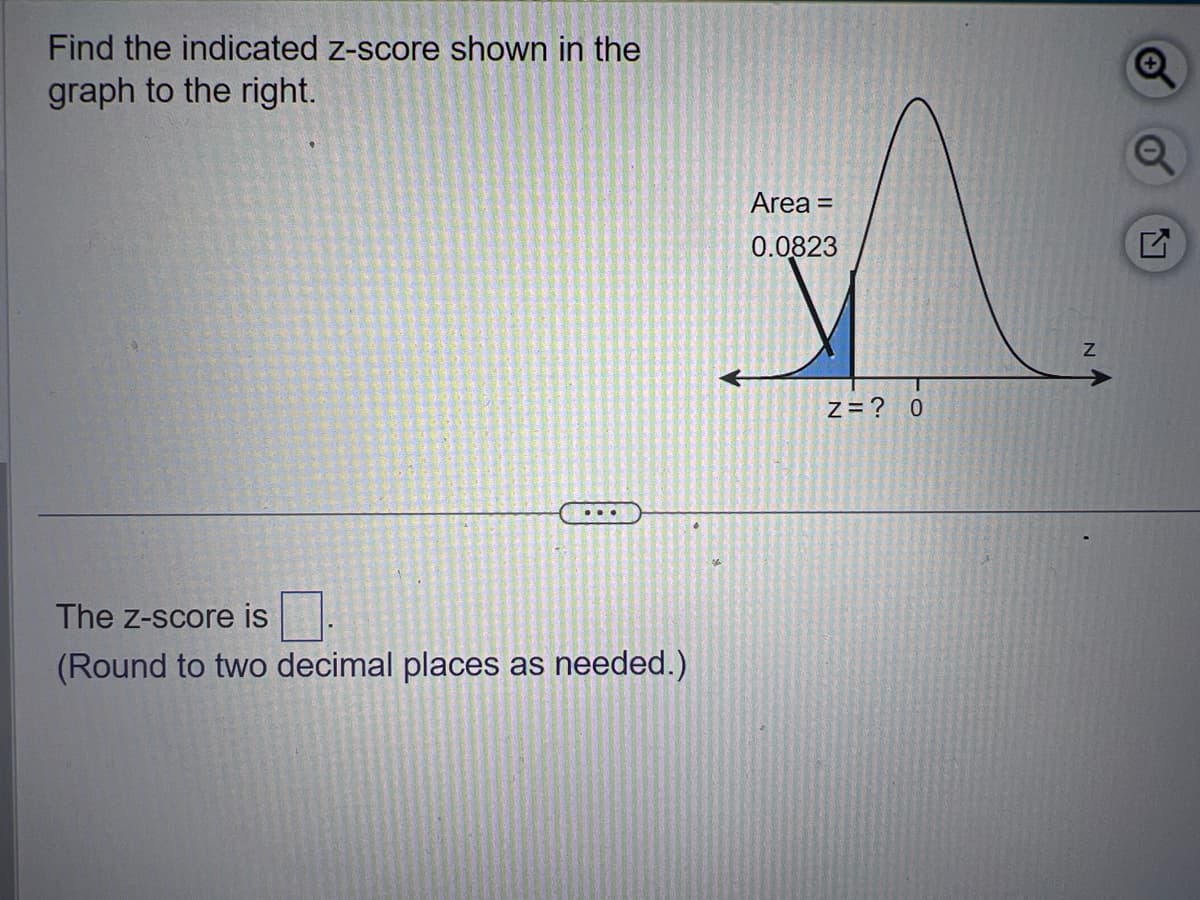 Find the indicated z-score shown in the
graph to the right.
The Z-score is
(Round to two decimal places as needed.)
Area =
0.0823
Z=? 0
Z
Q