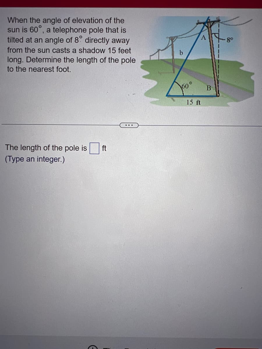 When the angle of elevation of the
sun is 60°, a telephone pole that is
tilted at an angle of 8° directly away
from the sun casts a shadow 15 feet
long. Determine the length of the pole
to the nearest foot.
The length of the pole is ft
(Type an integer.)
E
b
360°
A
15 ft
B
8⁰