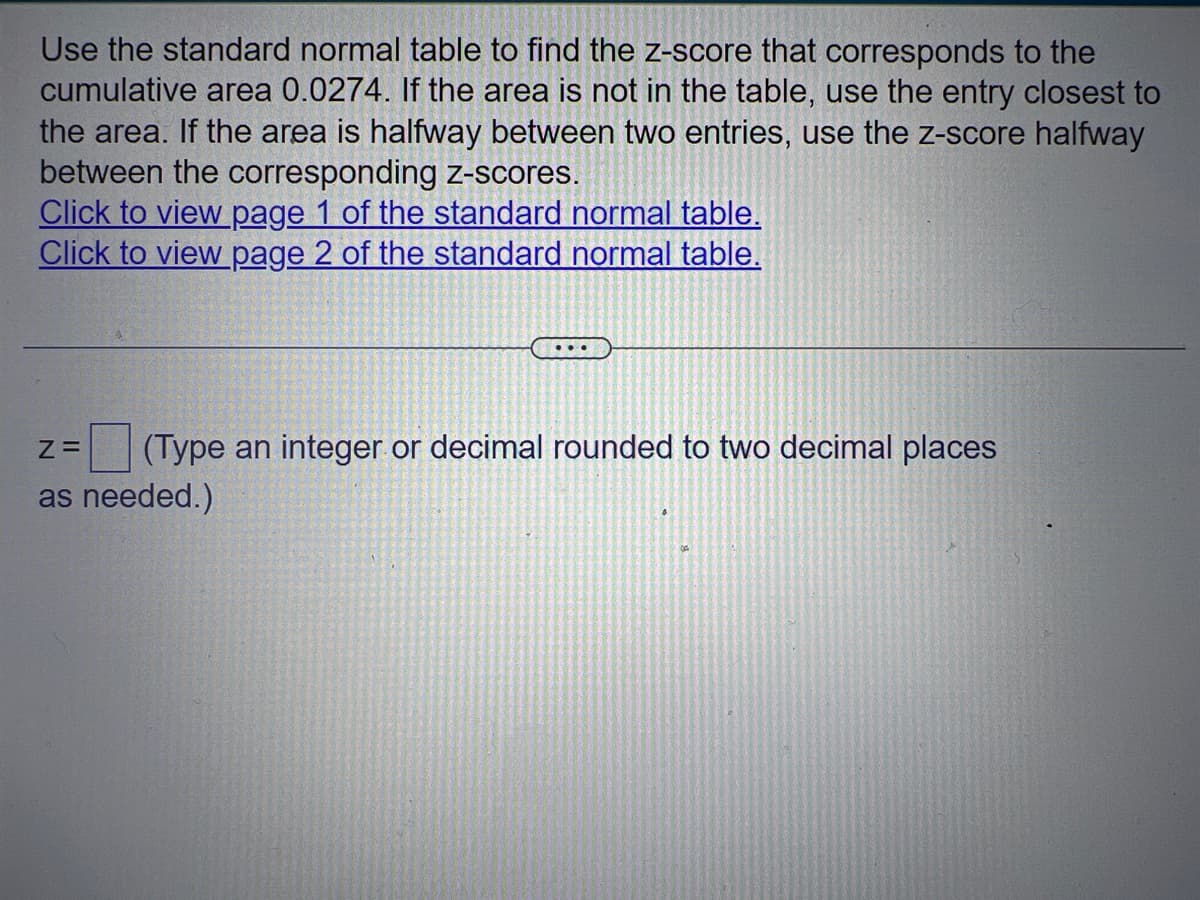 Use the standard normal table to find the z-score that corresponds to the
cumulative area 0.0274. If the area is not in the table, use the entry closest to
the area. If the area is halfway between two entries, use the z-score halfway
between the corresponding z-scores.
Click to view page 1 of the standard normal table.
Click to view page 2 of the standard normal table.
...
Z=
(Type an integer or decimal rounded to two decimal places
as needed.)