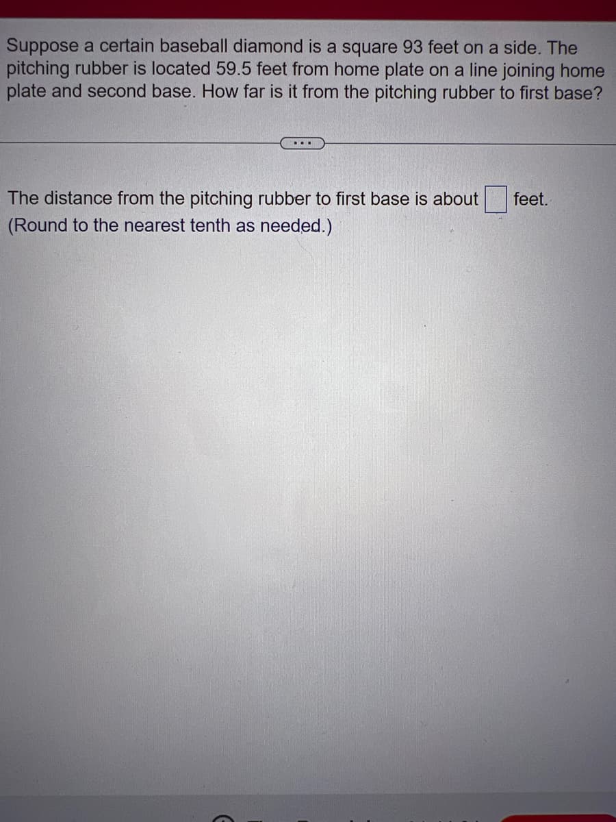 Suppose a certain baseball diamond is a square 93 feet on a side. The
pitching rubber is located 59.5 feet from home plate on a line joining home
plate and second base. How far is it from the pitching rubber to first base?
....
The distance from the pitching rubber to first base is about
(Round to the nearest tenth as needed.)
E
feet.