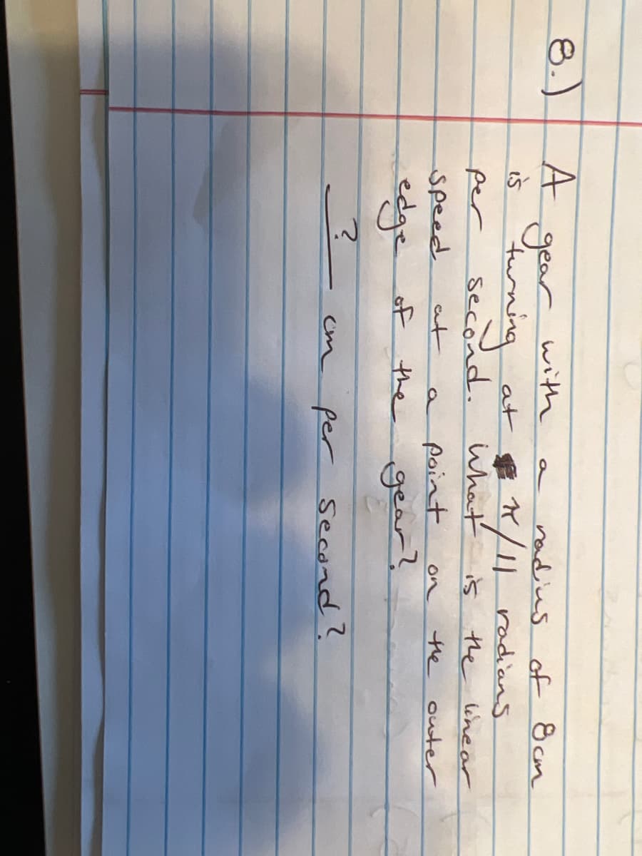 8.)
A
gear
is turning
per
speed
edge of
?
with
second.
at
ст
a
radius of 8cm
at 1/11 radians
$
What
point
a
of the gear?
is
on
the linear
the outer
per Second?