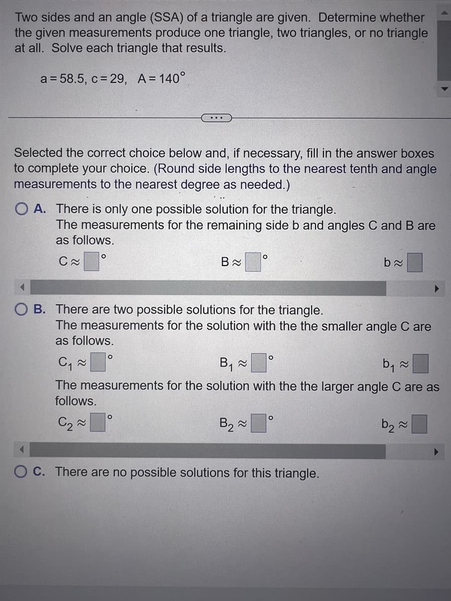 Two sides and an angle (SSA) of a triangle are given. Determine whether
the given measurements produce one triangle, two triangles, or no triangle
at all. Solve each triangle that results.
a = 58.5, c = 29, A = 140°
Selected the correct choice below and, if necessary, fill in the answer boxes
to complete your choice. (Round side lengths to the nearest tenth and angle
measurements to the nearest degree as needed.)
OA. There is only one possible solution for the triangle.
...
The measurements for the remaining side b and angles C and B are
as follows.
C≈
O
O
B≈
O
O
B. There are two possible solutions for the triangle.
The measurements for the solution with the the smaller angle C are
as follows.
C₁~
B₁ ~
b₁ ~
The measurements for the solution with the the larger angle C are as
follows.
C₂~
B₂~
b₂~
b≈
O
C. There are no possible solutions for this triangle.