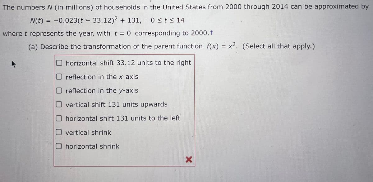 The numbers N (in millions) of households in the United States from 2000 through 2014 can be approximated by
N(t) = -0.023(t - 33.12)2 + 131, 0 ≤ t ≤ 14
where t represents the year, with t = 0 corresponding to 2000.+
(a) Describe the transformation of the parent function f(x) = x². (Select all that apply.)
horizontal shift 33.12 units to the right
reflection in the x-axis
reflection in the y-axis
vertical shift 131 units upwards
horizontal shift 131 units to the left
vertical shrink
O horizontal shrink
X