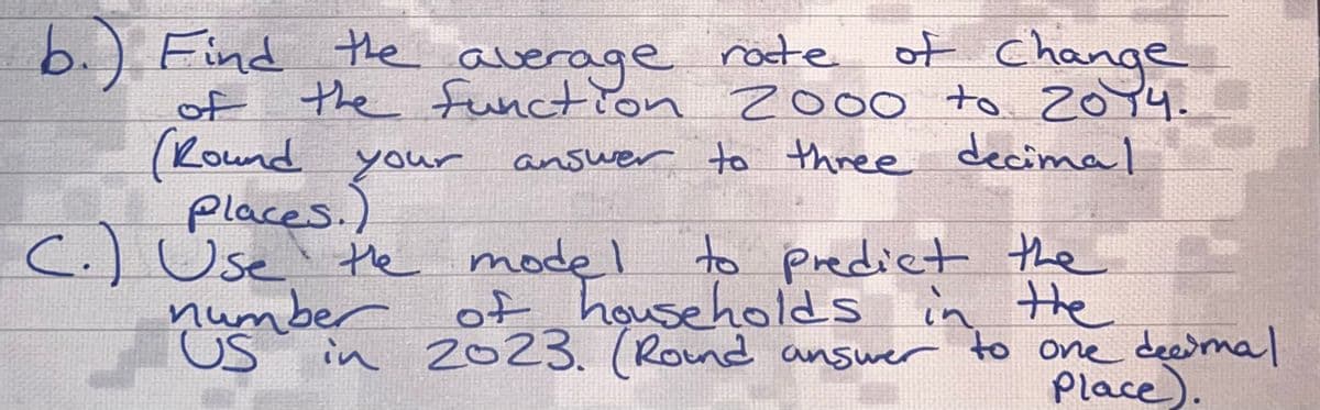 b.) Find the average rate
of
of Change
of the function 2000 to 2014.
(Round your
answer to three decimal
Places..
C.) Use the model
umber
US
num in 2023. (Round answer to one decimal
to predict the
of households in the