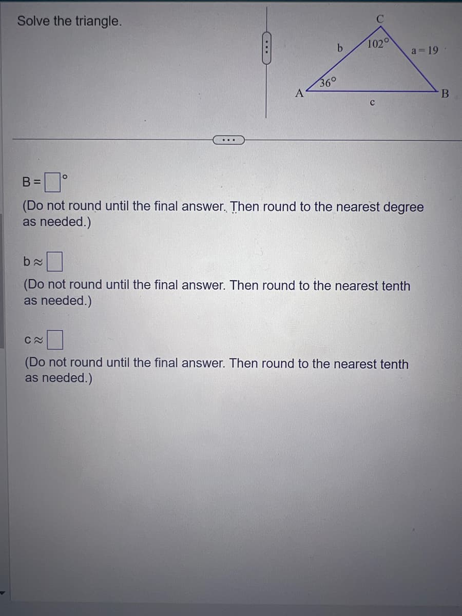 Solve the triangle.
O
A
C≈
b
102°
B =
(Do not round until the final answer. Then round to the nearest degree
as needed.)
a=19
b≈
(Do not round until the final answer. Then round to the nearest tenth
as needed.)
(Do not round until the final answer. Then round to the nearest tenth
as needed.)
B