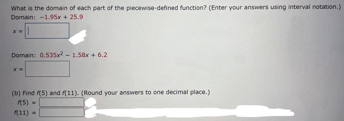 What is the domain of each part of the piecewise-defined function? (Enter your answers using interval notation.)
Domain: -1.95x + 25.9
X =
Domain: 0.535x2 - 1.58x + 6.2
X =
(b) Find f(5) and f(11). (Round your answers to one decimal place.)
f(5) =
f(11):
=