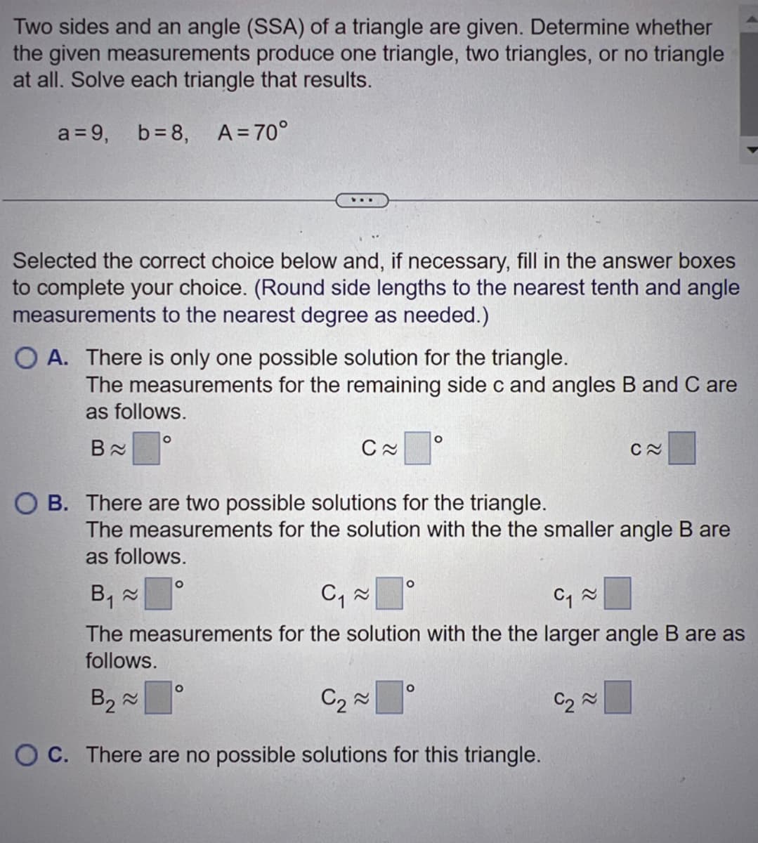 Two sides and an angle (SSA) of a triangle are given. Determine whether
the given measurements produce one triangle, two triangles, or no triangle
at all. Solve each triangle that results.
a = 9, b=8, A=70°
Selected the correct choice below and, if necessary, fill in the answer boxes
to complete your choice. (Round side lengths to the nearest tenth and angle
measurements to the nearest degree as needed.)
The measurements for the remaining side c and angles B and C are
as follows.
B≈
...
OA. There is only one possible solution for the triangle.
O
O
C≈
O
B. There are two possible solutions for the triangle.
The measurements for the solution with the the smaller angle B are
as follows.
C₁~
≈
O
O
B₁ ≈
C₁~
The measurements for the solution with the the larger angle B are as
follows.
B₂~
C₂~
OC. There are no possible solutions for this triangle.
O
C≈
C₂~