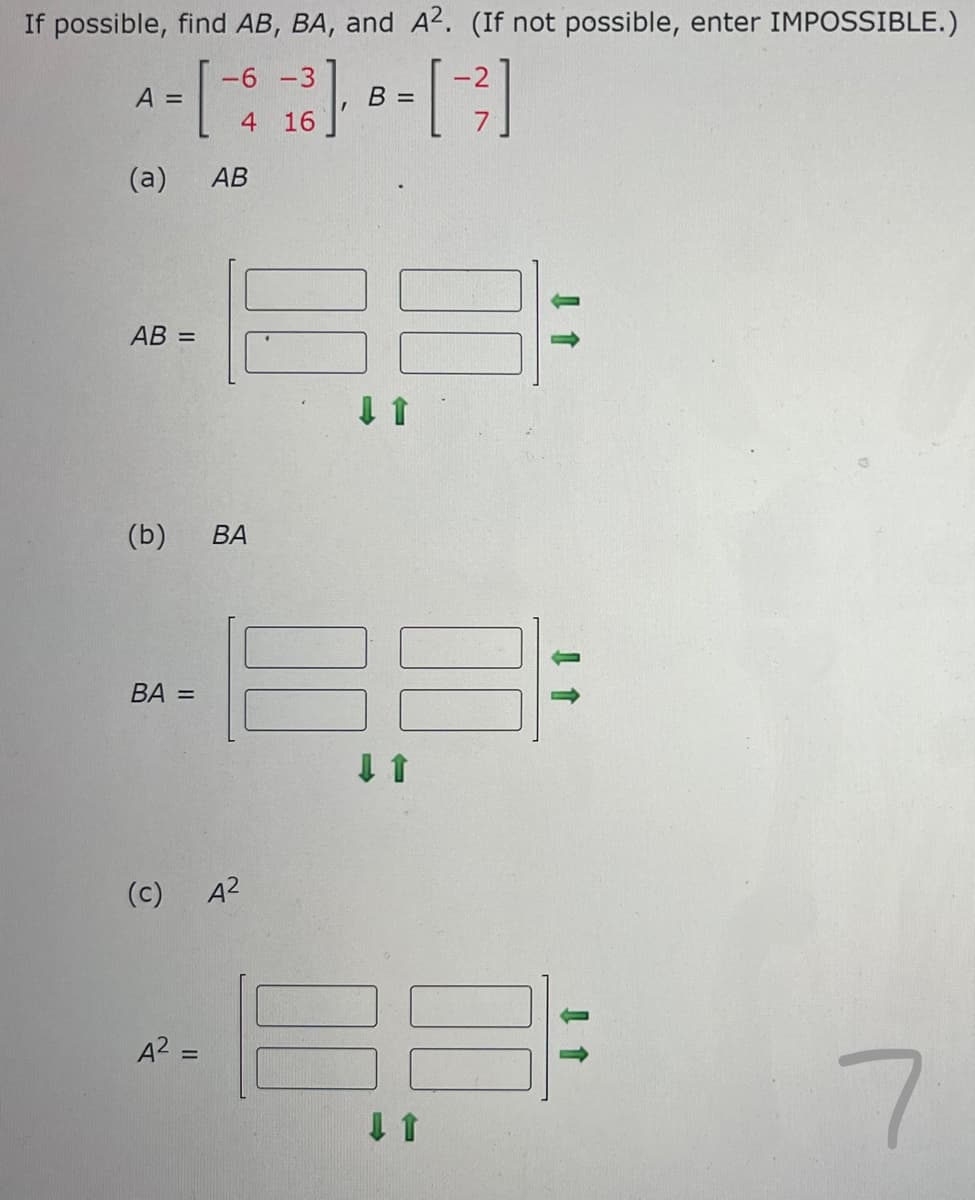 If possible, find AB, BA, and A². (If not possible, enter IMPOSSIBLE.)
-6
-3
[ ],
[-²]
4 16
A =
(a) AB
AB =
(b) BA
BA =
(c)
A² =
A²
B =
↓ 1
↓ ↑
7