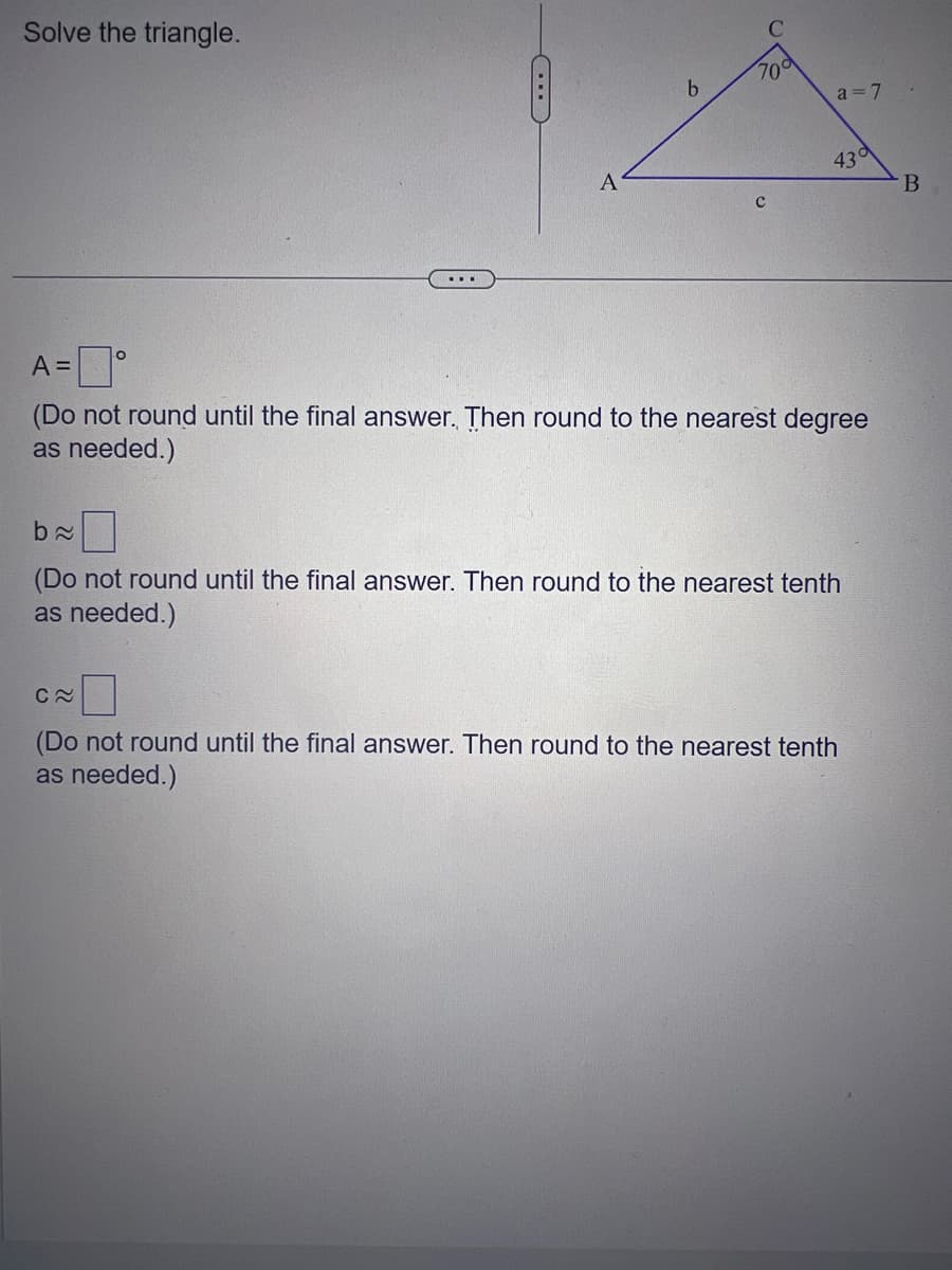 Solve the triangle.
b
70
C≈
a = 7
43°
A=°
(Do not round until the final answer. Then round to the nearest degree
as needed.)
b≈
(Do not round until the final answer. Then round to the nearest tenth
as needed.)
(Do not round until the final answer. Then round to the nearest tenth
as needed.)
B