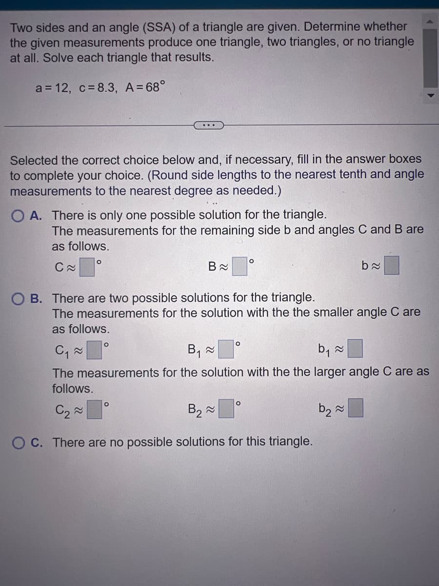 Two sides and an angle (SSA) of a triangle are given. Determine whether
the given measurements produce one triangle, two triangles, or no triangle
at all. Solve each triangle that results.
a = 12, c= 8.3, A=68°
Selected the correct choice below and, if necessary, fill in the answer boxes
to complete your choice. (Round side lengths to the nearest tenth and angle
measurements to the nearest degree as needed.)
O A. There is only one possible solution for the triangle.
The measurements for the remaining side b and angles C and B are
as follows.
C≈
O
B≈
OB. There are two possible solutions for the triangle.
O
The measurements for the solution with the the smaller angle Care
as follows.
O
O
O
ba
C₁~
B₁ ~
b₁ ≈
The measurements for the solution with the the larger angle C are as
follows.
C₂~
B₂~
b₂~
OC. There are no possible solutions for this triangle.
O