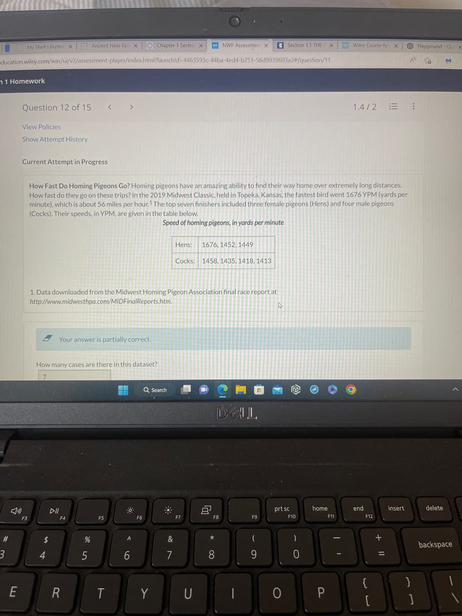 Chapter 1 Section X WPNWP Assessment X
education.wiley.com/was/ui/v2/assessment-player/index.html?launchid=4463593c-44ba-4ed4-b251-56d9939603a3#/question/11
n 1 Homework
#
3
My Shelf | Brytew xAncient Near Eas X
E
Question 12 of 15 <
View Policies
Show Attempt History
2
Current Attempt in Progress
F3
1. Data downloaded from the Midwest Homing Pigeon Association final race report at
http://www.midwesthpa.com/MIDFinalReports.htm.
4
$
How Fast Do Homing Pigeons Go? Homing pigeons have an amazing ability to find their way home over extremely long distances.
How fast do they go on these trips? In the 2019 Midwest Classic, held in Topeka, Kansas, the fastest bird went 1676 YPM (yards per
minute), which is about 56 miles per hour.¹ The top seven finishers included three female pigeons (Hens) and four male pigeons
(Cocks). Their speeds, in YPM, are given in the table below.
Speed of homing pigeons, in yards per minute
How many cases are there in this dataset?
7
4
Your answer is partially correct.
F4
R
>
%
5
F5
T
☀
A
6
F6
Q Search
Y
Hens: 1676, 1452, 1449
Cocks: 1458, 1435, 1418, 1413
&
7
F7
U
8
DLL
F8
*
8
F9
Section 1.1 THES X
(
9
prt sc
O
F10
)
0
home
P
Wiley Course Res X
F11
1.4/2 :
end
F12
{
[
+ 11
=
insert
}
]
Playground-Op x
to
delete
M
backspace
1