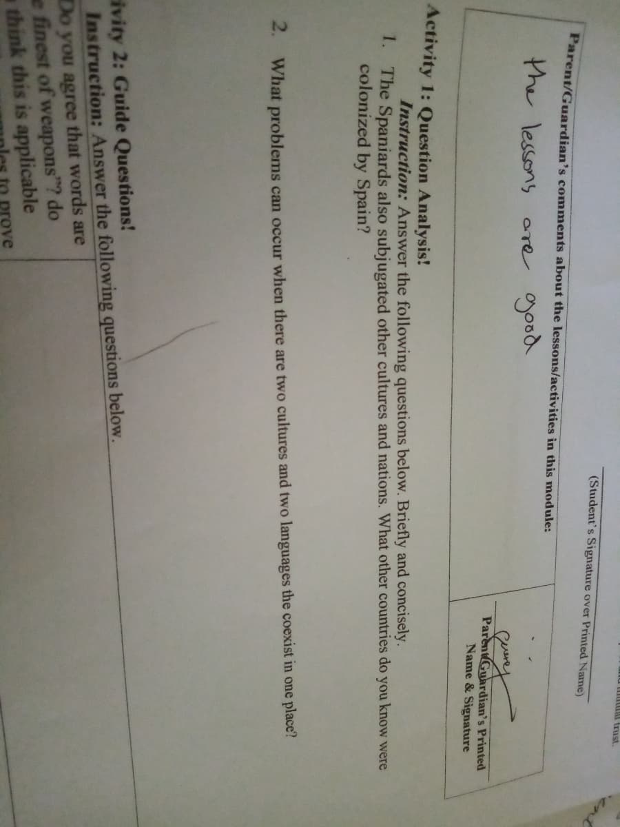 (Student's Signature over Printed Name)
Parent/Guardian's comments about the lessons/activities in this module:
the lessons
are good
ParentGuardian's Printed
Name & Signature
Activity 1: Question Analysis!
Instruction: Answer the following questions below. Briefly and concisely.
1. The Spaniards also subjugated other cultures and nations. What other countries do you know were
colonized by Spain?
2. What problems can occur when there are two cultures and two languages the coexist in one place?
ivity 2: Guide Questions!
Instruction: Answer the following questions below.
Do you agree that words are
e finest of weapons"? do
a think this is applicable
prove
