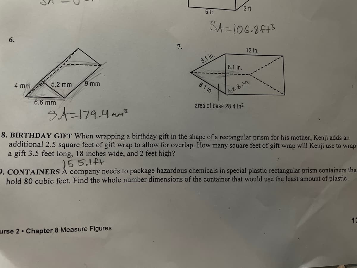 3 ft
5 ft
SA =106-8F43
6.
7.
12 in.
8.1 in.
8.1 in.
5.2 mm
9 mm
8.1 in.
4 mm
28.4
6.6 mm
area of base 28.4 in2
う人ー179.4 mm
8. BIRTHDAY GIFT When wrapping a birthday gift in the shape of a rectangula
additional 2.5 square feet of gift wrap to allow for overlap. How many square feet of gift wrap will Kenji use to wrap
a gift 3.5 feet long, 18 inches wide, and 2 feet high?
prism for his mother, Kenji adds an
155,1ft
9. CONTAINERS À company needs to package hazardous chemicals in special plastic rectangular prism containers tha
hold 80 cubic feet. Find the whole number dimensions of the container that would use the least amount of plastic.
13
urse 2 Chapter 8 Measure Figures
