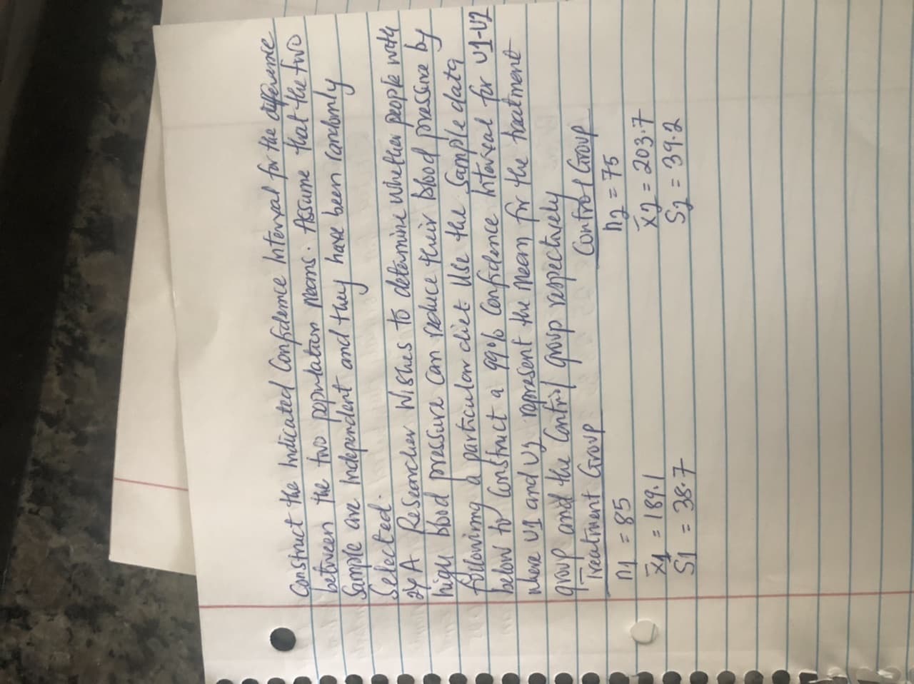 Construct the hndicated Confidemce hteryal for Hhe difevente
betoveen the fwo pepudatan noams. Assume that the fuwo
Sumple ave hmdkperdlint and they have been randomly
Selected.
y A Reseancher Wishes to detamine Whefhen people wvetly
high bbod pressure Can Pechuce their Blood passne by
followimg & particulor cliet Ule the Sample datg
below to Constrict a 999% Confidence hitareal for Ug-U2
nheve ug and ug ropresent the meam fr the tratment
Ireativant Croup
n4 =85
Confrot Group
h2 = 75
x2= 203.7
S= 39.2
%3D
%3D
%3D
