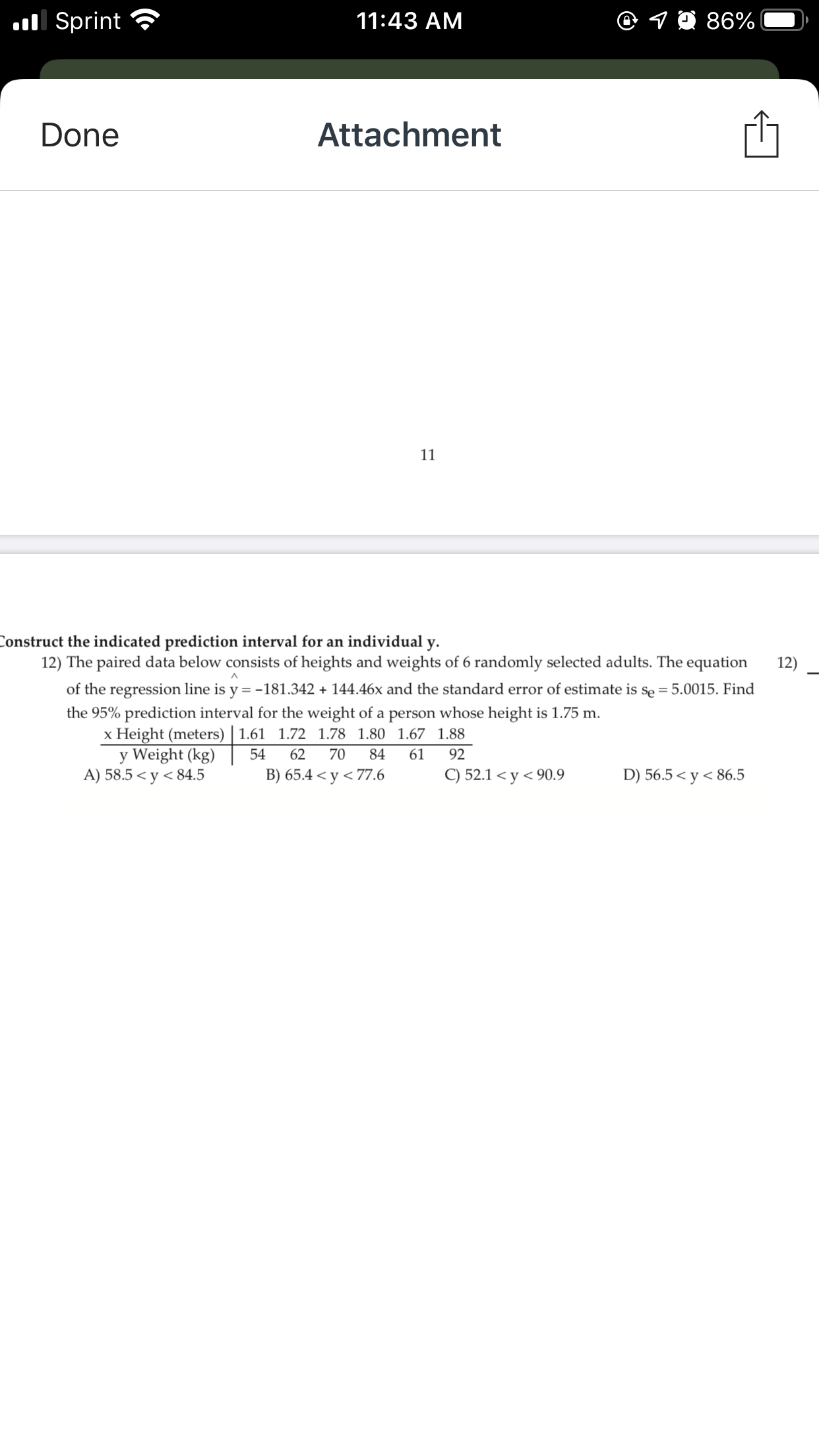 ul Sprint
11:43 AM
86%
Done
Attachment
11
Construct the indicated prediction interval for an individual y.
12) The paired data below consists of heights and weights of 6 randomly selected adults. The equation
12)
of the regression line is y = -181.342 + 144.46x and the standard error of estimate is se = 5.0015. Find
the 95% prediction interval for the weight of a person whose height is 1.75 m.
x Height (meters) | 1.61 1.72 1.78 1.80 1.67 1.88
y Weight (kg)
A) 58.5 < y < 84.5
х
54
62
70
84
61
92
B) 65.4 < y < 77.6
C) 52.1 < y < 90.9
D) 56.5 < y < 86.5
