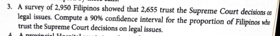 3. A survey of 2,950 Filipinos showed that 2,655 trust the Supreme Court decisions on
legal issues. Compute a 90% confidence interval for the proportion of Filipinos who
trust the Supreme Court decisions on legal issues.
provinciel H.
