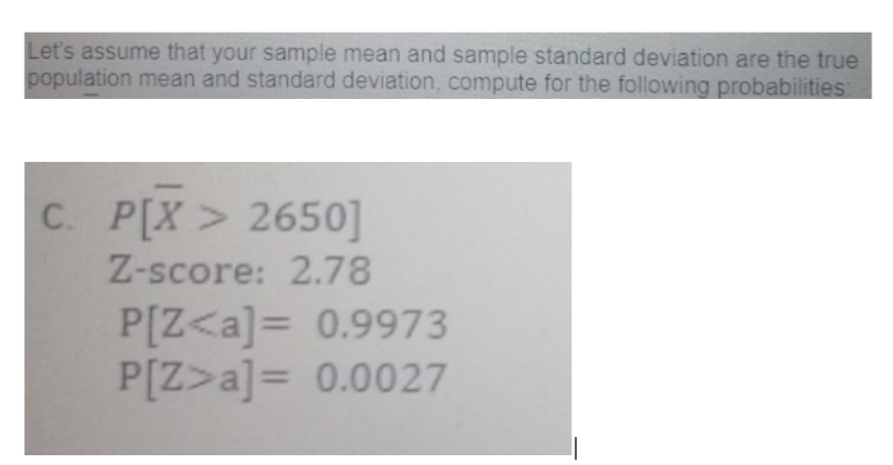 Let's assume that your sample mean and sample standard deviation are the true
population mean and standard deviation, compute for the following probabilities
C. P[X > 2650]
Z-score: 2.78
P[Z<a]= 0.9973
P[Z>a]= 0.0027
