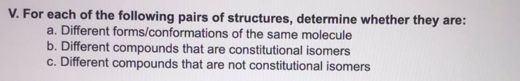 V. For each of the following pairs of structures, determine whether they are:
a. Different forms/conformations of the same molecule
b. Different compounds that are constitutional isomers
c. Different compounds that are not constitutional isomers
