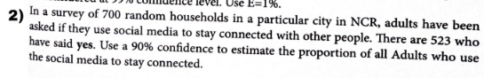 2)
In a survey of 700 random households in a particular city in NCR, adults have been
asked if they use social media to stay connected with other people. There are 523 who
have said yes. Use a 90% confidence to estimate the proportion of all Adults who use
the social media to stay connected.
