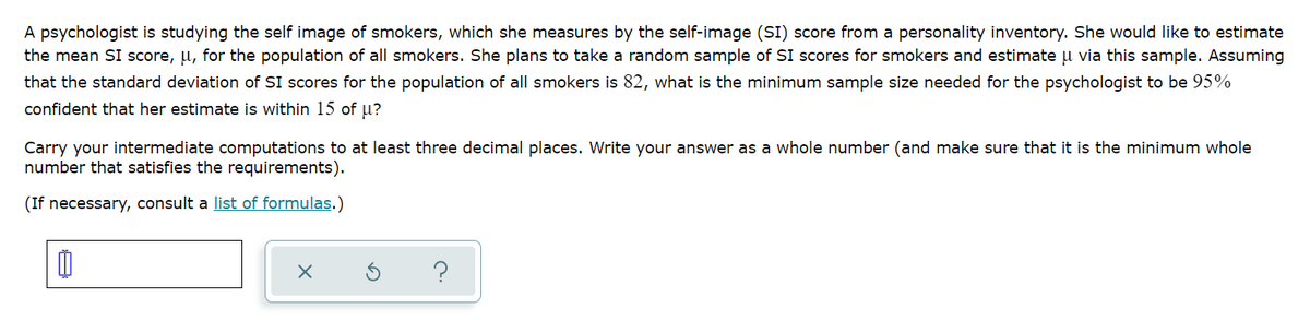 A psychologist is studying the self image of smokers, which she measures by the self-image (SI) score from a personality inventory. She would like to estimate
the mean SI score, u, for the population of all smokers. She plans to take a random sample of SI scores for smokers and estimate u via this sample. Assuming
that the standard deviation of SI scores for the population of all smokers is 82, what is the minimum sample size needed for the psychologist to be 95%
confident that her estimate is within 15 of u?
Carry your intermediate computations to at least three decimal places. Write your answer as a whole number (and make sure that it is the minimum whole
number that satisfies the requirements).
(If necessary, consult a list of formulas.)
?
