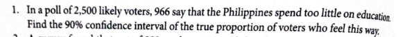 1. In a poll of 2,500 likely voters, 966 say that the Philippines spend too little on education.
Find the 90% confidence interval of the true proportion of voters who feel this way.
