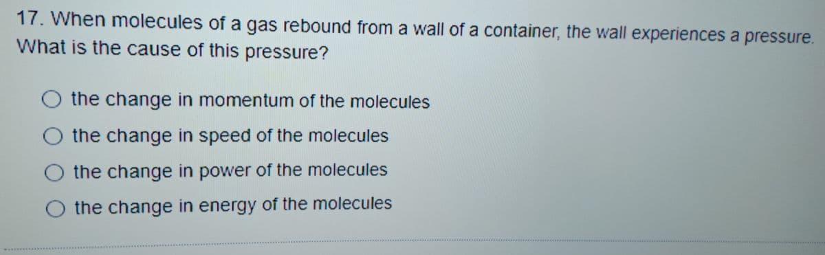 17. When molecules of a gas rebound from a wall of a container, the wall experiences a pressure.
What is the cause of this pressure?
the change in momentum of the molecules
the change in speed of the molecules
O the change in power of the molecules
the change in energy of the molecules
