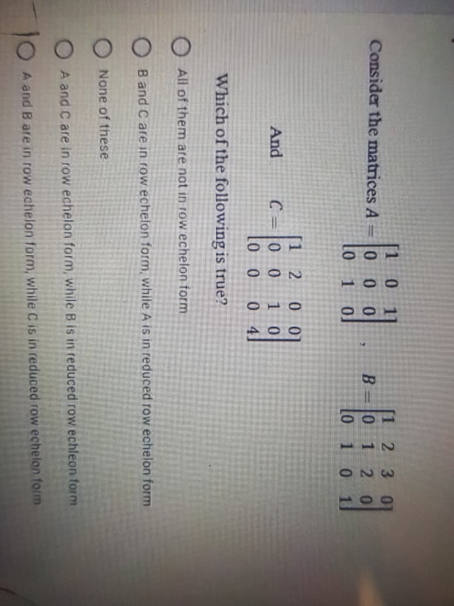 [1 0
1]
[1 2 3 01
Consider the matrices A
0 0 0
B.
0 12 0
Lo 1 0 1
[1 2
C 0 0
0 0
1 0
0 41
And
Which of the following is true?
O All of them are not in row echelon form
O B and C are in row echelon form, while A is in reduced row echelon form
O None of these
A and C are in row echelon form, while B is in reduced row echleon form
A and B are in row echelon form, while C is in reduced row echelon form
