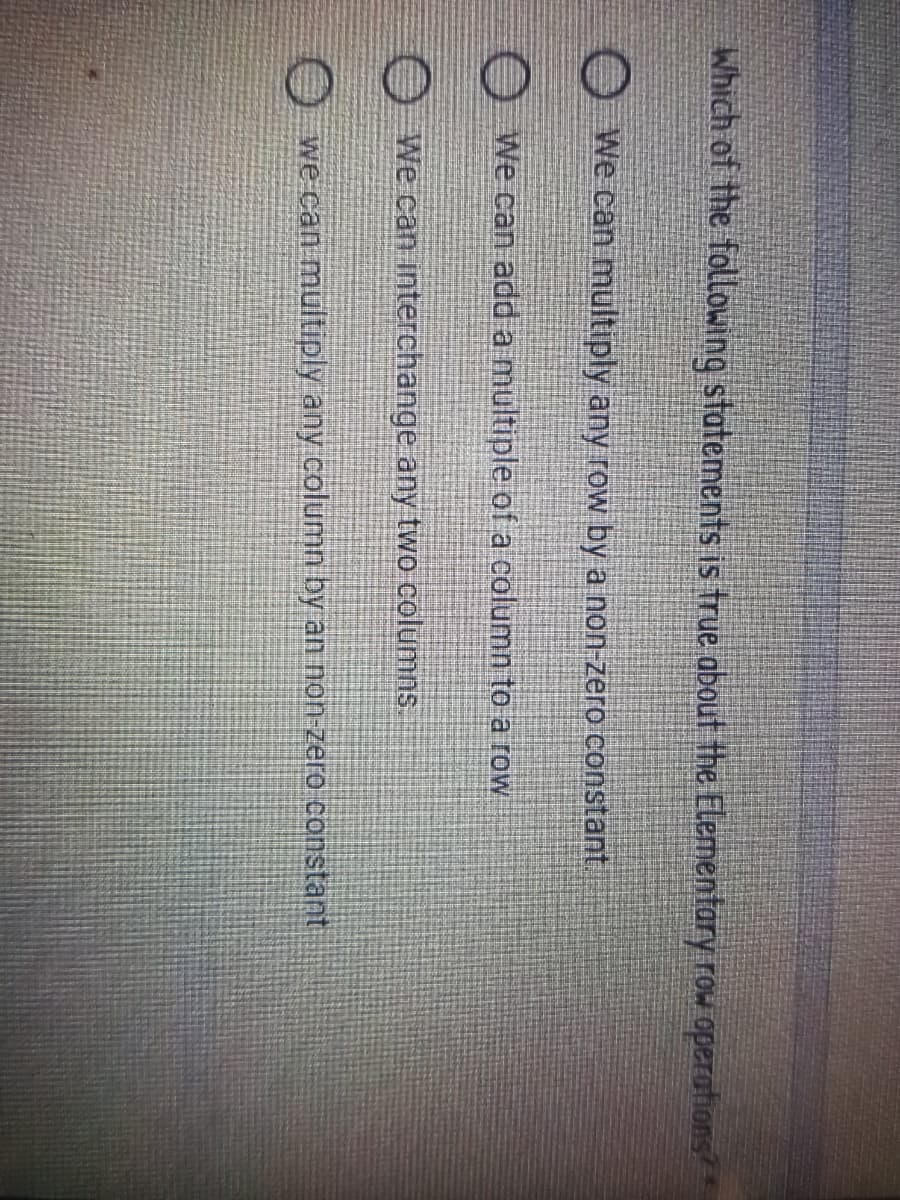 Which of the following statements is true about the Elementary row operations
O We can multiply any row by a non-zero constant/
O We can add a multiple of a column to a row
OWe can interchange any two columns.
O we can multiply any column by an non-zero constant
