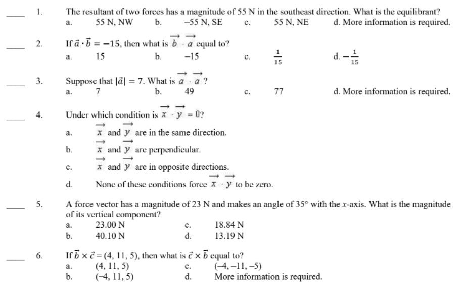 1.
The resultant of two forces has a magnitude of 55 N in the southeast direction. What is the equilibrant?
d. More information is required.
55 N, NE
а.
55 N, NW
b.
-55 N, SE
c.
2.
If å ·5 = -15, then what is b a cqual to?
15
b.
-15
d. -4
a.
15
15
Suppose that Jä| = 7. What is a a ?
b.
3.
7
77
d. More information is required.
а.
49
c.
4.
Under which condition is x - y = 0?
x and y are in the same direction.
x and y are perpendicular.
а.
b.
x and y are in opposite directions.
с.
d.
None of these conditions force X y to be zero.
A force vector has a magnitude of 23 N and makes an angle of 35° with the x-axis. What is the magnitude
of its vertical component?
23.00 N
5.
а.
с.
18.84 N
b.
40.10 N
d.
13.19 N
6.
Irb x č = (4, 11, 5), then what is ĉ × b cqual to?
(4, 11, 5)
(-4, 11, 5)
(-4, –11, –5)
More information is required.
а.
с.
b.
d.
