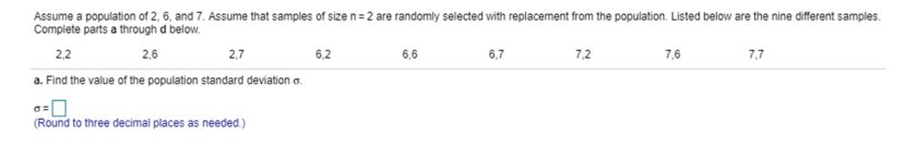 Assume a population of 2, 6, and 7. Assume that samples of size n= 2 are randomly selected with replacement from the population. Listed below are the nine different samples.
Complete parts a through d below.
2,2
2,6
2,7
6,2
6,6
6,7
7,2
7,6
7,7
a. Find the value of the population standard deviation a.
(Round to three decimal places as needed.)
