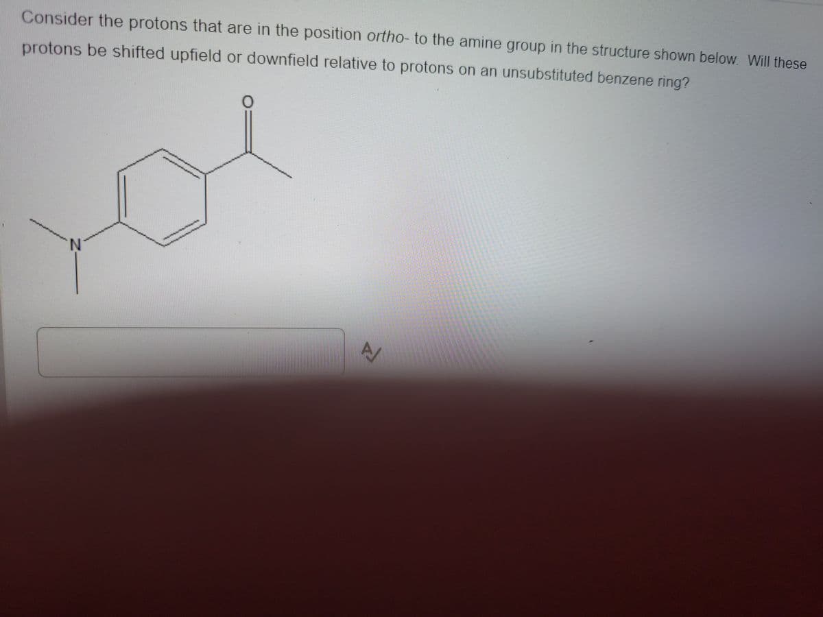 Consider the protons that are in the position ortho- to the amine group in the structure shown below. Will these
protons be shifted upfield or downfield relative to protons on an unsubstituted benzene ring?
