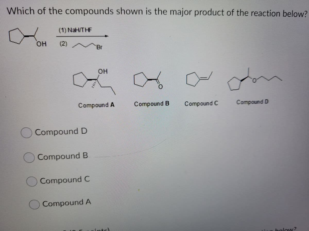 Which of the compounds shown is the major product of the reaction below?
(1) NaH/THF
он
(2)
Br
OH
O.
Compound A
Compound B
Compound C
Compound D
Compound D
Compound B
O Compound C
Compound A
nts)
below?
