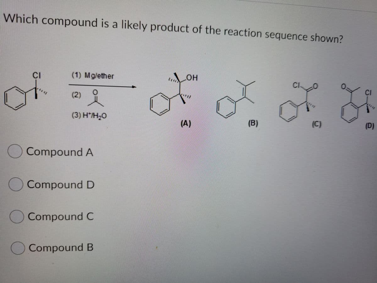 Which compound is a likely product of the reaction sequence shown?
CI
(1) Mg/ether
HO
Cl
CI
(2)
(3) H*/H,0
(A)
(B)
(C)
(D)
Compound A
OCompound D
)Compound C
Compound B
