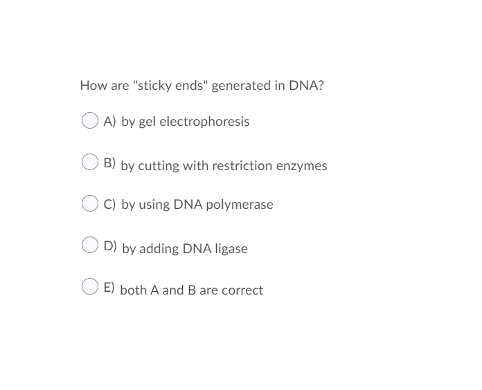 How are "sticky ends" generated in DNA?
A) by gel electrophoresis
B) by cutting with restriction enzymes
C) by using DNA polymerase
D) by adding DNA ligase
E) both A and B are correct
